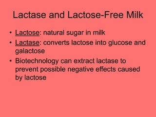 Lactase and Lactose-Free Milk
• Lactose: natural sugar in milk
• Lactase: converts lactose into glucose and
galactose
• Biotechnology can extract lactase to
prevent possible negative effects caused
by lactose
 