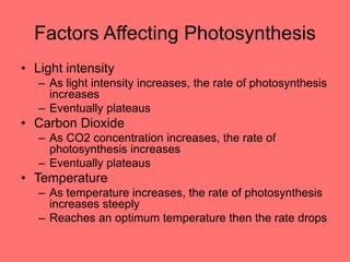 Factors Affecting Photosynthesis
• Light intensity
– As light intensity increases, the rate of photosynthesis
increases
– Eventually plateaus
• Carbon Dioxide
– As CO2 concentration increases, the rate of
photosynthesis increases
– Eventually plateaus
• Temperature
– As temperature increases, the rate of photosynthesis
increases steeply
– Reaches an optimum temperature then the rate drops
 