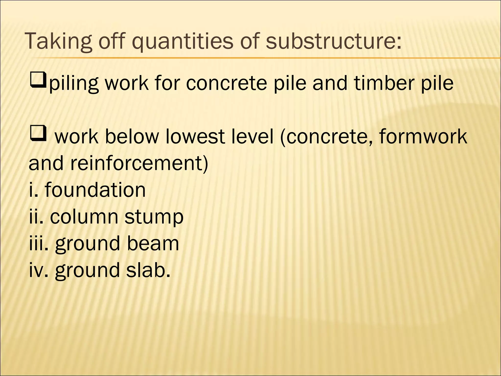 Taking off quantities of substructure:
piling work for concrete pile and timber pile
 work below lowest level (concrete, formwork
and reinforcement)
i. foundation
ii. column stump
iii. ground beam
iv. ground slab.
 