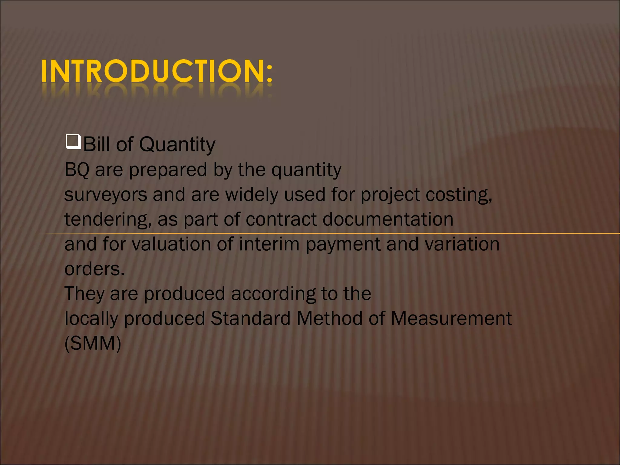 Bill of Quantity
BQ are prepared by the quantity
surveyors and are widely used for project costing,
tendering, as part of contract documentation
and for valuation of interim payment and variation
orders.
They are produced according to the
locally produced Standard Method of Measurement
(SMM)
 