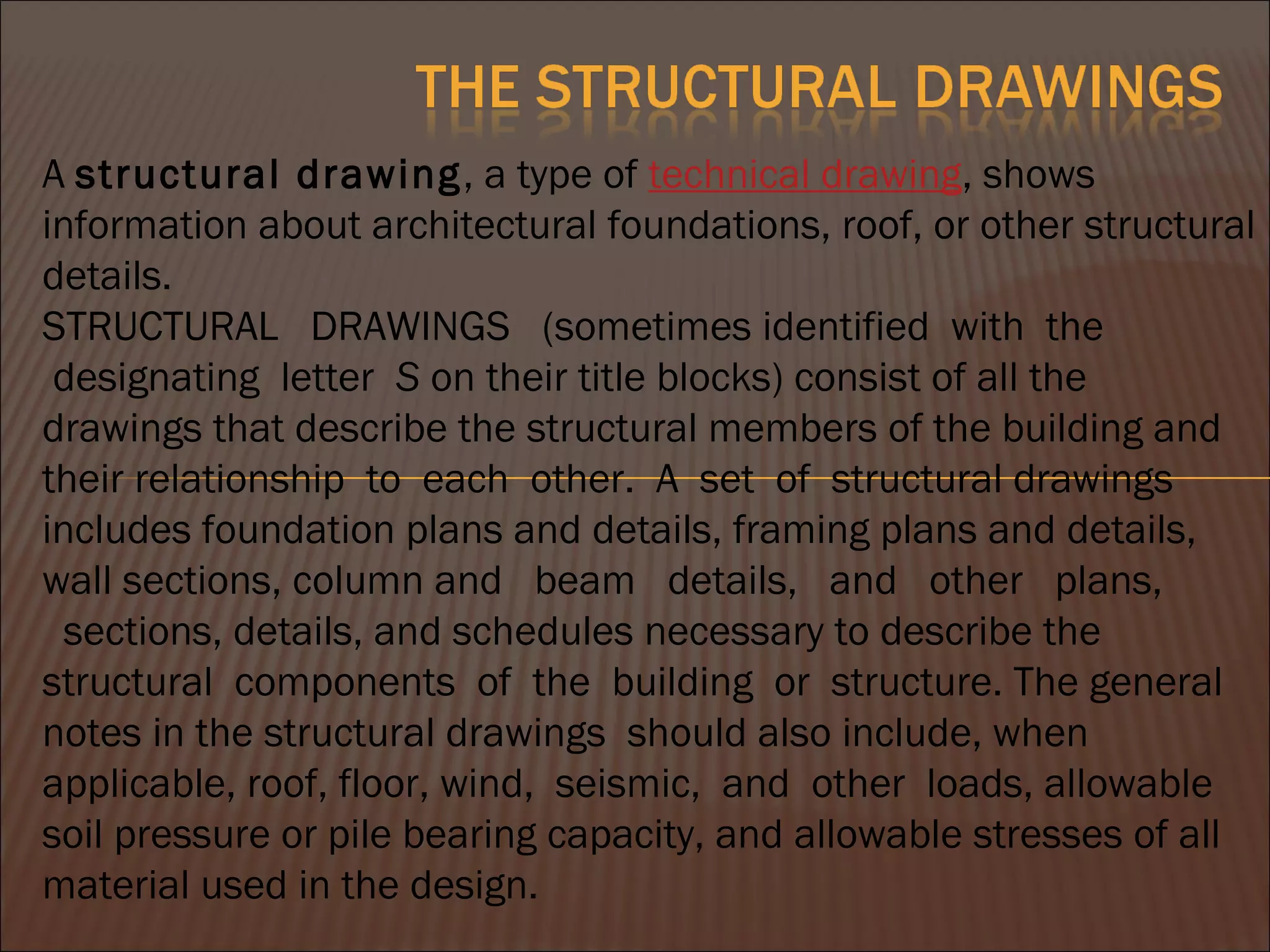 A structural drawing, a type of technical drawing, shows
information about architectural foundations, roof, or other structural
details.
STRUCTURAL   DRAWINGS   (sometimes identified  with  the
 designating  letter  S on their title blocks) consist of all the
drawings that describe the structural members of the building and
their relationship  to  each  other.  A  set  of  structural drawings
includes foundation plans and details, framing plans and details,
wall sections, column and   beam   details,   and   other   plans,
  sections, details, and schedules necessary to describe the
structural  components  of  the  building  or  structure. The general
notes in the structural drawings should also include, when
applicable, roof, floor, wind,  seismic,  and  other  loads, allowable
soil pressure or pile bearing capacity, and allowable stresses of all
material used in the design.
 