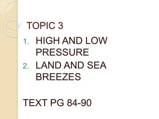 TOPIC 3
1. HIGH AND LOW
PRESSURE
2. LAND AND SEA
BREEZES
TEXT PG 84-90
 