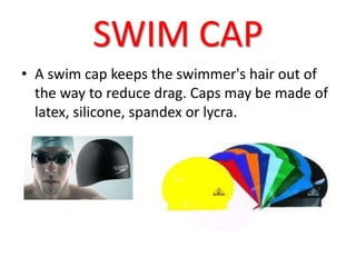 SWIM CAP 
• A swim cap keeps the swimmer's hair out of 
the way to reduce drag. Caps may be made of 
latex, silicone, spandex or lycra. 
 