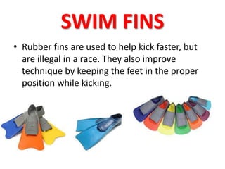 SWIM FINS 
• Rubber fins are used to help kick faster, but 
are illegal in a race. They also improve 
technique by keeping the feet in the proper 
position while kicking. 
 