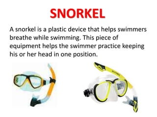 SNORKEL 
A snorkel is a plastic device that helps swimmers 
breathe while swimming. This piece of 
equipment helps the swimmer practice keeping 
his or her head in one position. 
 