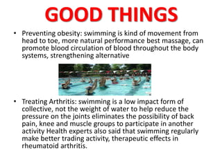 GOOD THINGS 
• Preventing obesity: swimming is kind of movement from 
head to toe, more natural performance best massage, can 
promote blood circulation of blood throughout the body 
systems, strengthening alternative 
• Treating Arthritis: swimming is a low impact form of 
collective, not the weight of water to help reduce the 
pressure on the joints eliminates the possibility of back 
pain, knee and muscle groups to participate in another 
activity Health experts also said that swimming regularly 
make better trading activity, therapeutic effects in 
rheumatoid arthritis. 
 