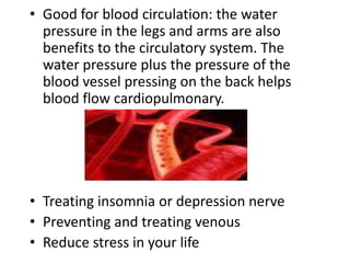 • Good for blood circulation: the water 
pressure in the legs and arms are also 
benefits to the circulatory system. The 
water pressure plus the pressure of the 
blood vessel pressing on the back helps 
blood flow cardiopulmonary. 
• Treating insomnia or depression nerve 
• Preventing and treating venous 
• Reduce stress in your life 
 