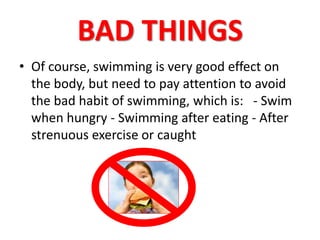 BAD THINGS 
• Of course, swimming is very good effect on 
the body, but need to pay attention to avoid 
the bad habit of swimming, which is: - Swim 
when hungry - Swimming after eating - After 
strenuous exercise or caught 
 