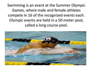 Swimming is an event at the Summer Olympic 
Games, where male and female athletes 
compete in 16 of the recognized events each. 
Olympic events are held in a 50-meter pool, 
called a long course pool. 
 