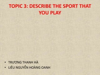 TOPIC 3: DESCRIBE THE SPORT THAT 
YOU PLAY 
• TRƯƠNG THANH HÀ 
• LIÊU NGUYỄN HOÀNG OANH 
 