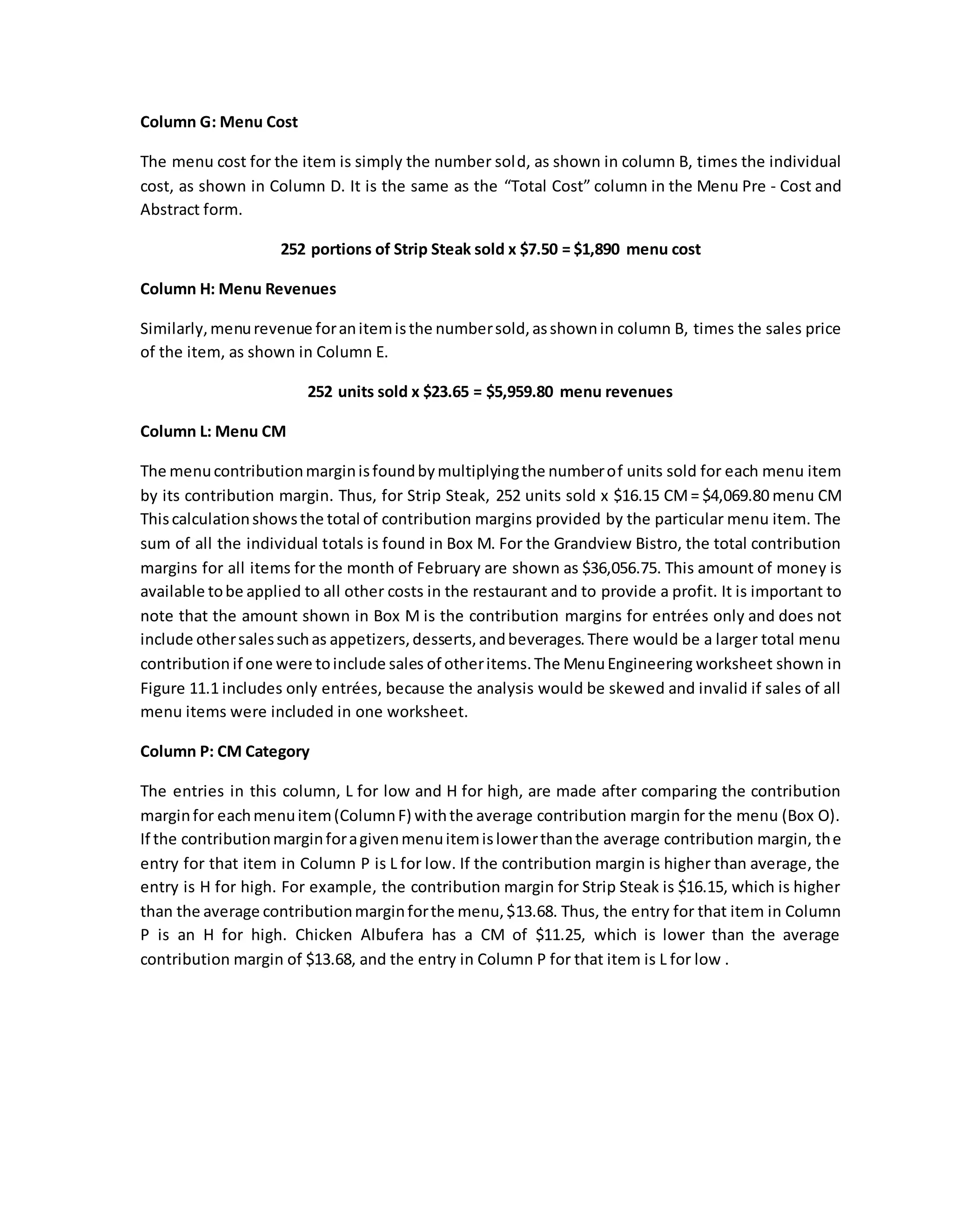 Column G: Menu Cost
The menu cost for the item is simply the number sold, as shown in column B, times the individual
cost, as shown in Column D. It is the same as the “Total Cost” column in the Menu Pre - Cost and
Abstract form.
252 portions of Strip Steak sold x $7.50 = $1,890 menu cost
Column H: Menu Revenues
Similarly,menurevenue foranitemisthe numbersold,asshownin column B, times the sales price
of the item, as shown in Column E.
252 units sold x $23.65 = $5,959.80 menu revenues
Column L: Menu CM
The menucontributionmarginisfoundbymultiplyingthe numberof units sold for each menu item
by its contribution margin. Thus, for Strip Steak, 252 units sold x $16.15 CM= $4,069.80 menu CM
Thiscalculationshowsthe total of contribution margins provided by the particular menu item. The
sum of all the individual totals is found in Box M. For the Grandview Bistro, the total contribution
margins for all items for the month of February are shown as $36,056.75. This amount of money is
available tobe applied to all other costs in the restaurant and to provide a profit. It is important to
note that the amount shown in Box M is the contribution margins for entrées only and does not
include othersalessuchas appetizers,desserts,andbeverages.There would be a larger total menu
contribution if one were toinclude sales of otheritems.The MenuEngineering worksheet shown in
Figure 11.1 includes only entrées, because the analysis would be skewed and invalid if sales of all
menu items were included in one worksheet.
Column P: CM Category
The entries in this column, L for low and H for high, are made after comparing the contribution
marginfor eachmenuitem(ColumnF) withthe average contribution margin for the menu (Box O).
If the contributionmarginforagivenmenuitemislowerthanthe average contribution margin, the
entry for that item in Column P is L for low. If the contribution margin is higher than average, the
entry is H for high. For example, the contribution margin for Strip Steak is $16.15, which is higher
than the average contributionmarginforthe menu,$13.68. Thus, the entry for that item in Column
P is an H for high. Chicken Albufera has a CM of $11.25, which is lower than the average
contribution margin of $13.68, and the entry in Column P for that item is L for low .
 