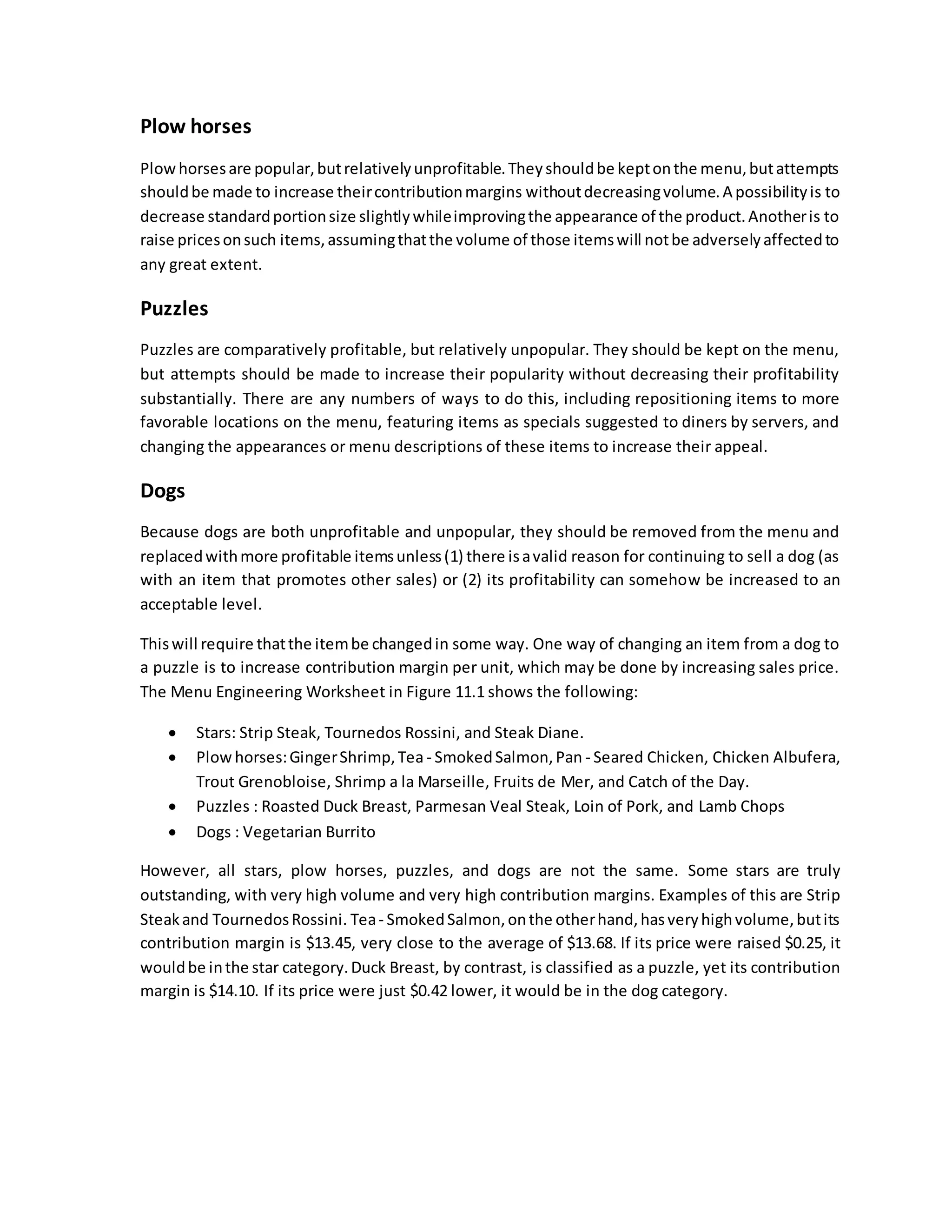Plow horses
Plowhorsesare popular,butrelativelyunprofitable.Theyshouldbe keptonthe menu,butattempts
shouldbe made to increase theircontributionmargins withoutdecreasingvolume.A possibilityis to
decrease standardportionsize slightlywhileimprovingthe appearance of the product.Anotheris to
raise pricesonsuch items,assumingthatthe volume of those itemswill notbe adverselyaffectedto
any great extent.
Puzzles
Puzzles are comparatively profitable, but relatively unpopular. They should be kept on the menu,
but attempts should be made to increase their popularity without decreasing their profitability
substantially. There are any numbers of ways to do this, including repositioning items to more
favorable locations on the menu, featuring items as specials suggested to diners by servers, and
changing the appearances or menu descriptions of these items to increase their appeal.
Dogs
Because dogs are both unprofitable and unpopular, they should be removed from the menu and
replacedwithmore profitable itemsunless(1) there isavalid reason for continuing to sell a dog (as
with an item that promotes other sales) or (2) its profitability can somehow be increased to an
acceptable level.
Thiswill require thatthe itembe changedin some way. One way of changing an item from a dog to
a puzzle is to increase contribution margin per unit, which may be done by increasing sales price.
The Menu Engineering Worksheet in Figure 11.1 shows the following:
 Stars: Strip Steak, Tournedos Rossini, and Steak Diane.
 Plow horses:GingerShrimp,Tea - SmokedSalmon,Pan - Seared Chicken, Chicken Albufera,
Trout Grenobloise, Shrimp a la Marseille, Fruits de Mer, and Catch of the Day.
 Puzzles : Roasted Duck Breast, Parmesan Veal Steak, Loin of Pork, and Lamb Chops
 Dogs : Vegetarian Burrito
However, all stars, plow horses, puzzles, and dogs are not the same. Some stars are truly
outstanding, with very high volume and very high contribution margins. Examples of this are Strip
Steakand TournedosRossini. Tea- SmokedSalmon,onthe otherhand,hasveryhighvolume,butits
contribution margin is $13.45, very close to the average of $13.68. If its price were raised $0.25, it
wouldbe inthe star category.Duck Breast, by contrast, is classified as a puzzle, yet its contribution
margin is $14.10. If its price were just $0.42 lower, it would be in the dog category.
 