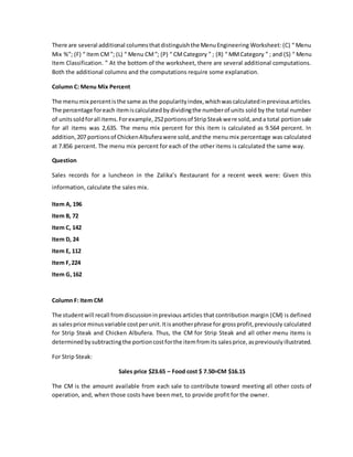 There are several additional columnsthatdistinguishthe MenuEngineering Worksheet: (C) “ Menu
Mix %”; (F) “ Item CM”; (L) “ Menu CM”; (P) “ CMCategory ” ; (R) “ MMCategory ” ; and (S) “ Menu
Item Classification. ” At the bottom of the worksheet, there are several additional computations.
Both the additional columns and the computations require some explanation.
Column C: Menu Mix Percent
The menumix percentisthe same as the popularityindex,whichwascalculatedinpreviousarticles.
The percentage foreach itemiscalculatedbydividingthe numberof units sold by the total number
of unitssoldforall items.Forexample,252portionsof StripSteakwere sold,anda total portionsale
for all items was 2,635. The menu mix percent for this item is calculated as 9.564 percent. In
addition,207 portionsof ChickenAlbuferawere sold,andthe menu mix percentage was calculated
at 7.856 percent. The menu mix percent for each of the other items is calculated the same way.
Question
Sales records for a luncheon in the Zalika’s Restaurant for a recent week were: Given this
information, calculate the sales mix.
Item A, 196
Item B, 72
Item C, 142
Item D, 24
Item E, 112
Item F,224
Item G,162
Column F: Item CM
The studentwill recall fromdiscussioninprevious articles that contribution margin (CM) is defined
as salesprice minusvariable costperunit.Itisanotherphrase for grossprofit,previously calculated
for Strip Steak and Chicken Albufera. Thus, the CM for Strip Steak and all other menu items is
determinedbysubtractingthe portioncostforthe itemfromits salesprice,aspreviouslyillustrated.
For Strip Steak:
Sales price $23.65 – Food cost $ 7.50=CM $16.15
The CM is the amount available from each sale to contribute toward meeting all other costs of
operation, and, when those costs have been met, to provide profit for the owner.
 