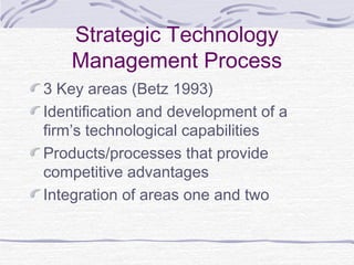 Strategic Technology
Management Process
3 Key areas (Betz 1993)
Identification and development of a
firm’s technological capabilities
Products/processes that provide
competitive advantages
Integration of areas one and two
 