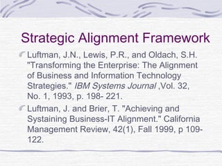 Strategic Alignment Framework
Luftman, J.N., Lewis, P.R., and Oldach, S.H.
"Transforming the Enterprise: The Alignment
of Business and Information Technology
Strategies." IBM Systems Journal ,Vol. 32,
No. 1, 1993, p. 198- 221.
Luftman, J. and Brier, T. "Achieving and
Systaining Business-IT Alignment." California
Management Review, 42(1), Fall 1999, p 109-
122.
 