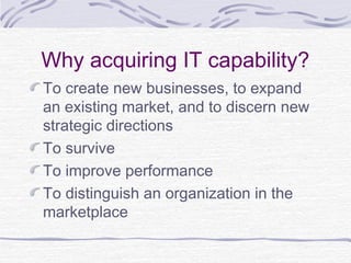 Why acquiring IT capability?
To create new businesses, to expand
an existing market, and to discern new
strategic directions
To survive
To improve performance
To distinguish an organization in the
marketplace
 