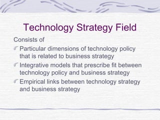 Technology Strategy Field
Consists of
Particular dimensions of technology policy
that is related to business strategy
Integrative models that prescribe fit between
technology policy and business strategy
Empirical links between technology strategy
and business strategy
 