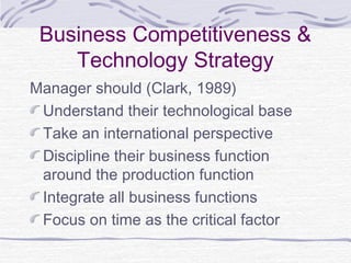 Business Competitiveness &
Technology Strategy
Manager should (Clark, 1989)
Understand their technological base
Take an international perspective
Discipline their business function
around the production function
Integrate all business functions
Focus on time as the critical factor
 