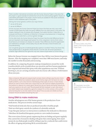 Before the Human Genome was mapped, fewer than 100 loci were known for genetic
diseases. After the mapping was completed, more than 1400 were known, and today
the number is in the thousands and increasing.
In addition, by comparing the genetic makeup of populations around the world,
countless details can be revealed about our ancestries and how human populations
have migrated and mixed their genes with other populations over time. Without
knowing it, you are carrying around in each one of your cells a library of information
about your past.
There is another international connection with the Human Genome Project in the sense that
this project is a good example of scientists from all over the world working together. Dozens of
nationalities participated in the project, and the results are available for free access worldwide
thanks to online databases open to the public.
Delving into human genetics conﬁrms two major themes:
• we are all the same
• we are all different.
On the one hand, the Human Genome Project has shown that there are only a very small
number of DNA bases that make one person different from any other person in the world. This
creates a feeling of unity, of oneness with all people. From peanut farmers in West Africa, to
computer technicians in California, to ﬁshermen in Norway, to businesswomen in Hong Kong,
all humans carry inside them a common genetic heritage.
On the other hand, the Human Genome Project has shown that the small differences that do
exist are important ones that give each person his or her uniqueness in terms of skin colour,
facial features and resistance to disease, for example. These differences should be appreciated
and celebrated as strengths. Unfortunately, they are often the basis of discrimination and
misunderstanding.
Can one genetic group be considered genetically superior to another? History has shown that
many people think so, yet genetics shows that this is not the case. All human populations,
whatever slight differences their genomes may have, deserve equal esteem as human beings.
Dr Francis Collins, one of the
leaders of the Human Genome
Project team.
Dr Craig Venter, one of the
leaders of the Human Genome
Project team.
Using DNA to make medicines
Another advantageous use of the human genome is the production of new
medications. This process involves several steps:
•find beneficial molecules that are produced naturally in healthy people
•find out which gene controls the synthesis of a desirable molecule
•copy that gene and use it as instructions to synthesize the molecule in a laboratory
•distribute the beneficial therapeutic protein as a new medical treatment.
This is not science fiction: genetic engineering firms are finding such genes regularly.
One current line of research is dealing with genes that control ageing. How much
money do you think people would be willing to pay for a molecule that could reverse
the effects of ageing and prolong life by several decades?
Many companies offer genome sequencing for private citizens willing to pay the price. Some
of the products offered are revelations about ancient family origins and risk factors for some
health problems, such as the chances of developing certain types of cancer or heart disease.
Would you want to know if there was a chance that your life could be suddenly shortened by
the presence or absence of a certain gene? Would you tell your family and friends? Would you
want your parents to do such a test? Should people tell their employer or each other about
any health-related issues revealed by a genomic analysis? Or, on the contrary, is this a private,
personal thing that no one else needs to know about? How accurate and reliable are these
analyses? Should we believe everything they say?
131
M03_BIO_SB_IBDIP_9045_U03.indd 131 26/09/2014 12:10
 