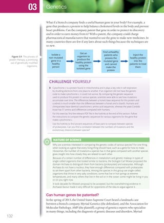 CHALLENGE YOURSELF
3 Cytochrome c is a protein found in mitochondria and it plays a key role in cell respiration
by shuttling electrons from one place to another. If an organism did not have the genetic
code to make cytochrome c, it could not survive. By comparing the genetic sequence
used to produce this protein in various species, scientists were able to see how mutations
accumulate over time. The differences between a horse’s base sequence for this protein and
a zebra’s is much smaller than the differences between a horse’s and a lizard’s. Humans and
chimpanzees have identical cytochrome c amino acid sequences, whereas the yeast Candida
krusei has 51 amino acid differences compared with humans.
For this exercise, ﬁnd the relevant PDF ﬁle in the hotlinks at the end of this section. Follow
the instructions to compare the genetic sequences for various organisms for the gene that
makes cytochrome c.
Use the hotlinks to ﬁnd ancient sequences of base pairs to compare between species
of prokaryotes. Can you ﬁnd a correlation between the numbers of mutations and the
evolutionary distance between species?
What if a biotech company finds a useful human gene in your body? For example, a
gene that produces a protein to help balance cholesterol levels in the body and prevent
heart problems. Can the company patent that gene in order to protect its discovery
and in order to earn money from it? With a patent, the company could charge
pharmaceutical manufacturers that wanted to use the gene to make new medicines. In
many countries there are few if any laws about such things because the techniques are
so new.
Isolate a
non-mutated
gene in a
healthy
person
Get an
organism to
produce the
healthy protein
using the
isolated gene
Find unhealthy
patients who
possess the
mutated gene
and cannot
make the
protein
Inject the
healthy protein
into the
patients to treat
them
Can human genes be patented?
In the spring of 2013, the United States Supreme Court heard a landmark case
between a biotech company, Myriad Genetics (the defendant), and the Association for
Molecular Pathology, AMP (the plaintiff), a group of genetics experts who specialize
in many things, including the diagnosis of genetic diseases and disorders. Myriad
Figure 3.9 The process of
protein therapy, a promising
use of genetically modiﬁed
organisms.
NATURE OF SCIENCE
Why are scientists interested in comparing the genetic codes of various species? For one thing,
when looking at a gene that every living thing should have, such as a gene for how to make
ribosomes, the number of mutations a species has in that gene compared with another species
gives insight into how closely they are related to each other.
Because of a certain number of differences in metabolism and genetic makeup in types of
single-celled organisms that looked similar to bacteria, the biologist Carl Woese proposed the
domain Archaea to distinguish them from bacteria (prokaryotes) and eukaryotes. Although
Archaea do not have a nucleus, they have enough differences compared with prokaryotes
to set them apart from other bacteria. Among the species in this group are single-celled
organisms that thrive in very salty conditions, some that live in hot springs at extreme
temperatures, and many others that live in the soil or in the ocean: some might be living in you
or on you right now.
It took decades for Woese’s proposal to be accepted, but the overwhelming evidence in
Archaea’s favour made it very difﬁcult for opponents of the idea to argue against it.
132
Genetics03
M03_BIO_SB_IBDIP_9045_U03.indd 132 26/09/2014 12:10
 
