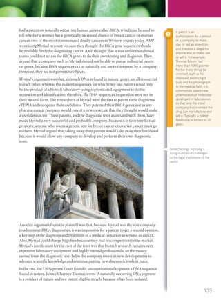 had a patent on naturally occurring human genes called BRCA, which can be used to
tell whether a woman has a genetically increased chance of breast cancer or ovarian
cancer, two of the most common and deadly cancers in Western society today. AMP
was taking Myriad to court because they thought the BRCA gene sequences should
be available freely for diagnosing cancer. AMP thought that it was unfair that clinical
teams could not access the BRCA genes to do their own testing and diagnosis. They
argued that a company such as Myriad should not be able to put an industrial patent
on genes, because DNA sequences occur naturally and are not invented by a company:
therefore, they are not patentable objects.
Myriad’s argument was that, although DNA is found in nature, genes are all connected
to each other, whereas the isolated sequences for which they had patents could only
be the product of a biotech laboratory using sophisticated equipment to do the
separation and identification: therefore, the DNA sequences in question were not in
their natural form. The researchers at Myriad were the first to patent these fragments
of DNA and recognize their usefulness. They patented their BRCA genes just as any
pharmaceutical company would patent a new molecule that they thought would make
a useful medicine. These patents, and the diagnostic tests associated with them, have
made Myriad a very successful and profitable company. Because it is their intellectual
property, anyone who wants a genetic test for breast cancer or ovarian cancer must go
to them. Myriad argued that taking away their patents would take away their livelihood
because it would allow any company to develop and perform their own diagnostic
tests.
Another argument from the plaintiff was that, because Myriad was the sole company
to administer BRCA diagnostics, it was impossible for a patient to get a second opinion,
a key step in the diagnosis and treatment of a medical condition as serious as cancer.
Also, Myriad could charge high fees because they had no competition in the market.
Myriad’s justification for the cost of the tests was that biotech research requires very
expensive laboratory equipment and highly trained professionals, so the money
earned from the diagnostic tests helps the company invest in new developments to
advance scientific knowledge and continue putting new diagnostic tools in place.
In the end, the US Supreme Court found it unconstitutional to patent a DNA sequence
found in nature. Justice Clarence Thomas wrote ‘A naturally occurring DNA segment
is a product of nature and not patent eligible merely because it has been isolated.’
A patent is an
authorization for a person
or a company to make,
use, or sell an invention,
and it makes it illegal for
anyone else to make, use,
or sell it. For example,
Thomas Edison had
more than 1000 patents
for the many things he
invented, such as his
improved electric light
bulb and his phonograph.
In the medical ﬁeld, it is
common to patent new
pharmaceutical molecules
developed in laboratories
so that only the initial
company that invented the
drug can manufacture and
sell it. Typically, a patent
ﬁled today is limited to 20
years.
Biotechnology is posing a
rising number of challenges
to the legal institutions of the
world.
133
M03_BIO_SB_IBDIP_9045_U03.indd 133 26/09/2014 12:10
 