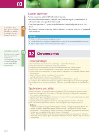 Section summary
•Living organisms get their DNA from their parents.
•The locus of a chromosome is a specific position where a gene (a heritable unit of
DNA that codes for a specific trait) is found.
•One allele (a version of a gene) can differ from another allele by one or more DNA
bases.
•The Human Genome Project has allowed scientists to map the positions of genes and
their mutations.
Exercises
1 What is the difference between an allele and a gene?
2 Give an example of a mutation in an eagle’s offspring that could be considered a beneficial mutation.
3 Explain why eukaryotic chromosomes always come in pairs.
To learn more about
genes, go to the hotlinks
site, search for the title
or ISBN, and click on
Chapter 3: Section 3.1.
3.2 Chromosomes
Understandings:
● Prokaryotes have one chromosome consisting of a circular DNA molecule.
● Some prokaryotes also have plasmids but eukaryotes do not.
● Eukaryote chromosomes are linear DNA molecules associated with histone proteins.
● In a eukaryote species there are different chromosomes that carry different genes.
● Homologous chromosomes carry the same sequence of genes but not necessarily the same alleles
of those genes.
● Diploid nuclei have pairs of homologous chromosomes.
● Haploid nuclei have one chromosome of each pair.
● The number of chromosomes is a characteristic feature of members of a species.
● A karyogram shows the chromosomes of an organism in homologous pairs of decreasing length.
● Sex is determined by sex chromosomes and autosomes are chromosomes that do not determine
sex.
Applications and skills:
● Application: Cairns’ technique for measuring the length of DNA molecules by autoradiography.
● Application: Comparison of genome size in T2 phage, Escherichia coli, Drosophila melanogaster,
Homo sapiens, and Paris japonica.
● Application: Comparison of diploid chromosome numbers of Homo sapiens, Pan troglodytes, Canis
familiaris, Oryza sativa, and Parascaris equorum.
● Application: Use of karyograms to deduce sex and diagnose Down syndrome in humans.
● Skill: Use of databases to identify the locus of a human gene and its polypeptide product.
Guidance
● The terms karyotype and karyogram have different meanings. Karyotype is a property of a cell: the
number and type of chromosomes present in the nucleus, not a photograph or diagram of them.
● Genome size is the total length of DNA in an organism. The examples of genome and chromosome
number have been selected to allow points of interest to be raised.
● The two DNA molecules formed by DNA replication prior to cell division are considered to be sister
chromatids until the splitting of the centromere at the start of anaphase. After this, they are individual
chromosomes.
NATURE OF SCIENCE
Developments in research
follow improvements
in techniques:
autoradiography was used
to establish the length
of DNA molecules in
chromosomes.
134
Genetics03
M03_BIO_SB_IBDIP_9045_U03.indd 134 26/09/2014 12:10
 