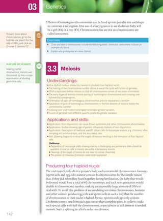 •Photos of homologous chromosomes can be lined up into pairs by size and shape
to construct a karyogram. One use of a karyogram is to see if a future baby will
be a girl (XX) or a boy (XY). Chromosomes that are not sex chromosomes are
called autosomes.
Exercises
4 Draw and label a chromosome. Include the following labels: chromatid, centromere. Indicate an
example of a locus.
5 Explain why prokaryotes are never diploid.
To learn more about
chromosomes, go to the
hotlinks site, search for the
title or ISBN, and click on
Chapter 3: Section 3.2.
3.3 Meiosis
Understandings:
● One diploid nucleus divides by meiosis to produce four haploid nuclei.
● The halving of the chromosome number allows a sexual life cycle with fusion of gametes.
● DNA is replicated before meiosis so that all chromosomes consist of two sister chromatids.
● The early stages of meiosis involve pairing of homologous chromosomes and crossing over
followed by condensation.
● Orientation of pairs of homologous chromosomes prior to separation is random.
● Separation of pairs of homologous chromosomes in the ﬁrst division of meiosis halves the
chromosome number.
● Crossing over and random orientation promotes genetic variation.
● Fusion of gametes from different parents promotes genetic variation.
Applications and skills:
● Application: Non-disjunction can cause Down syndrome and other chromosome abnormalities.
● Application: Studies showing age of parents inﬂuences chances of non-disjunction.
● Application: Description of methods used to obtain cells for karyotype analysis, e.g. chorionic villus
sampling and amniocentesis, and the associated risks.
● Skill: Drawing diagrams to show the stages of meiosis resulting in the formation of four haploid
cells.
Guidance
● Preparation of microscope slides showing meiosis is challenging and permanent slides should be
available in case no cells in meiosis are visible in temporary mounts.
● Drawings of the stages of meiosis do not need to include chiasmata.
● The process of chiasmata formation need not be explained.
Producing four haploid nuclei
The vast majority of cells in a person’s body each contains 46 chromosomes. Gametes
(sperm cells and egg cells) cannot contain 46 chromosomes for the simple reason
that, if they did, when they fused together during fertilization, the baby that would
be formed would have a total of 92 chromosomes, and each new generation would
double its chromosome number, making an impossibly large amount of DNA to
deal with. To avoid this problem of accumulating too many chromosomes, humans
and other animals produce egg cells and sperm cells in such a way that the number
of chromosomes in their nuclei is halved. Hence, sperms and eggs only contain
23 chromosomes, one from each pair, rather than complete pairs. In order to make
such special cells with half the chromosomes, a special type of cell division is needed:
meiosis. Such a splitting is called a reduction division.
NATURE OF SCIENCE
Making careful
observations: meiosis was
discovered by microscope
examination of dividing
germ-line cells.
142
Genetics03
M03_BIO_SB_IBDIP_9045_U03.indd 142 26/09/2014 12:11
 
