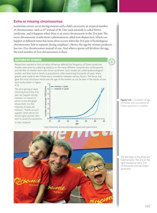 Extra or missing chromosomes
Sometimes errors occur during meiosis and a child can receive an atypical number
of chromosomes, such as 47 instead of 46. One such anomaly is called Down
syndrome, and it happens when there is an extra chromosome in the 21st pair. The
extra chromosome results from a phenomenon called non-disjunction, which can
happen at different times but most often occurs when the 21st pair of homologous
chromosomes fails to separate during anaphase I. Hence, the egg the woman produces
has two 21st chromosomes instead of one. And when a sperm cell fertilizes the egg,
the total number of 21st chromosomes is three.
NATURE OF SCIENCE
Researchers wanted to ﬁnd out what inﬂuences affected the frequency of Down syndrome.
Studies were done by collecting statistics on the many different characteristics of the parents
and families of children born with Down syndrome. Such studies are called epidemiological
studies, and they look at trends in populations, often examining thousands of cases. Many
graphs were made to see if there was a correlation between various factors. The factor that
gave the most conclusive results was the age of the mother, as can be seen in the results of one
such study shown in Figure
3.23.
The error giving an extra
chromosome to the 21st
pair can happen during
meiosis I or meiosis II,
which is why the graph
shows both, but the
majority of cases are
meiosis I. Thanks to such
a graph, what advice can
doctors give women who
wish to avoid this syndrome
in their children?
7
6
5
4
3
2
1
0
numberofcasesper1000births
15 20 25 30
age
meiosis I cases
meiosis II cases
35 40 45
http://biomed, emory.edu/reproduced with permission
Figure 3.23 Correlation of age
of mother and occurrence of
Down syndrome in children.
The two boys in this photo are
fraternal twins. The one on the
right received an extra 21st
chromosome and has Down
syndrome.
147
M03_BIO_SB_IBDIP_9045_U03.indd 147 26/09/2014 12:11
 