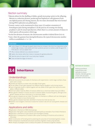 Section summary
•Meiosis allows for the shuffling of alleles, greatly increasing variety in the offspring.
Meiosis is a reduction division, producing four haploid sex cells (gametes) from
one diploid parent cell. During meiosis, the two sister chromatids that were formed
during DNA replication are pulled apart.
•Genetic variety can be maximized in three ways: (1) random orientation of
homologous pairs during metaphase I; (2) the process of crossing over during
prophase I; and (3) sexual reproduction, where there is a certain amount of chance in
which sperm cell encounters which egg.
•In the first division of meiosis, the chromosome number is halved (from 2n to n).
•Later, when the gametes fuse during fertilization, the typical chromosome number
will be re-established: n + n = 2n.
Exercises
6 Look at Figure 3.23. Although the graph clearly shows an increase in the risk of non-disjunction as the
mother’s age increases, many babies with Down syndrome are born to mothers under the age of 35.
Think about it. Can you explain why?
7 Why is meiosis referred to as a reduction division?
8 Explain why meiosis rather than mitosis is necessary for gamete production.
9 State the name of a type of cell in your body that is haploid.
10 Draw and label the stages of meiosis II.
3.4 Inheritance
Understandings:
● Mendel discovered the principles of inheritance with experiments in which large numbers of pea
plants were crossed.
● Gametes are haploid so contain only one allele of each gene.
● The two alleles of each gene separate into different haploid daughter nuclei during meiosis.
● Fusion of gametes results in diploid zygotes with two alleles of each gene that may be the same
allele or different alleles.
● Dominant alleles mask the effects of recessive alleles but co-dominant alleles have joint effects.
● Many genetic diseases in humans are due to recessive alleles of autosomal genes, although some
genetic diseases are due to dominant or co-dominant alleles.
● Some genetic diseases are sex linked. The pattern of inheritance is different with sex-linked genes
due to their location on sex chromosomes
● Many genetic diseases have been identiﬁed in humans but most are very rare.
● Radiation and mutagenic chemicals increase the mutation rate and can cause genetic diseases and
cancer.
Applications and skills:
● Application: Inheritance of ABO blood groups.
● Application: Red–green colour blindness and haemophilia as examples of sex-linked inheritance.
● Application: Inheritance of cystic ﬁbrosis and Huntington’s disease.
● Application: Consequences of radiation after nuclear bombing of Hiroshima and accident at
Chernobyl.
● Skill: Construction of Punnett grids for predicting the outcomes of monohybrid genetic crosses.
● Skill: Comparison of predicted and actual outcomes of genetic crosses using real data.
● Skill: Analysis of pedigree charts to deduce the pattern of inheritance of genetic diseases.
NATURE OF SCIENCE
Making quantitative
measurements with
replicates to ensure
reliability: Mendel’s genetic
crosses with pea plants
generated numerical data.
149
M03_BIO_SB_IBDIP_9045_U03.indd 149 26/09/2014 12:11
 