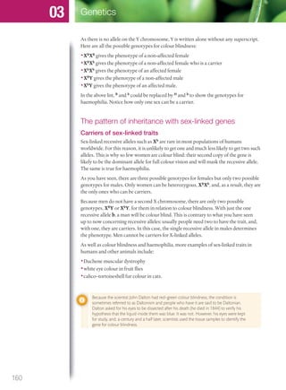 As there is no allele on the Y chromosome, Y is written alone without any superscript.
Here are all the possible genotypes for colour blindness:
•XB
XB
gives the phenotype of a non-affected female
•XB
Xb
gives the phenotype of a non-affected female who is a carrier
•Xb
Xb
gives the phenotype of an affected female
•XB
Y gives the phenotype of a non-affected male
•Xb
Y gives the phenotype of an affected male.
In the above list, B
and b
could be replaced by H
and h
to show the genotypes for
haemophilia. Notice how only one sex can be a carrier.
The pattern of inheritance with sex-linked genes
Carriers of sex-linked traits
Sex-linked recessive alleles such as Xb
are rare in most populations of humans
worldwide. For this reason, it is unlikely to get one and much less likely to get two such
alleles. This is why so few women are colour blind: their second copy of the gene is
likely to be the dominant allele for full colour vision and will mask the recessive allele.
The same is true for haemophilia.
As you have seen, there are three possible genotypes for females but only two possible
genotypes for males. Only women can be heterozygous, XB
Xb
, and, as a result, they are
the only ones who can be carriers.
Because men do not have a second X chromosome, there are only two possible
genotypes, XB
Y or Xb
Y, for them in relation to colour blindness. With just the one
recessive allele b, a man will be colour blind. This is contrary to what you have seen
up to now concerning recessive alleles: usually people need two to have the trait, and,
with one, they are carriers. In this case, the single recessive allele in males determines
the phenotype. Men cannot be carriers for X-linked alleles.
As well as colour blindness and haemophilia, more examples of sex-linked traits in
humans and other animals include:
•Duchene muscular dystrophy
•white eye colour in fruit flies
•calico–tortoiseshell fur colour in cats.
Because the scientist John Dalton had red–green colour blindness, the condition is
sometimes referred to as Daltonism and people who have it are said to be Daltonian.
Dalton asked for his eyes to be dissected after his death (he died in 1844) to verify his
hypothesis that the liquid inside them was blue. It was not. However, his eyes were kept
for study, and, a century and a half later, scientists used the tissue samples to identify the
gene for colour blindness.
160
Genetics03
M03_BIO_SB_IBDIP_9045_U03.indd 160 26/09/2014 12:12
 