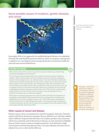 Some possible causes of mutations, genetic diseases,
and cancer
In principle, DNA is not supposed to be modified during the lifetime of an individual.
Normally, the code should be preserved. However, there are exceptions, and exposure
to radiation or to carcinogens (cancer-causing chemicals) can sometimes modify the
code and cause serious health threats.
NATURE OF SCIENCE
When and how did we ﬁnd out that X-rays were not a safe and healthy way of performing
prenatal (during pregnancy) examinations?
Dr Alice Stewart was particularly talented with numbers. She knew the power of statistical
analysis in determining correlation and was horriﬁed by what she found when studying the
records of infants dying of cancer. Her statistical analysis in the early 1950s demonstrated that
children whose mothers had prenatal X-rays were twice as likely to die of cancer than children
whose mothers did not have prenatal X-rays. Although the studies were scientiﬁcally sound
and the statistics were reliable, doctors did not accept them at ﬁrst and continued to use X-rays
on pregnant women for more than two decades. Stewart was criticized for her work and had
trouble getting funding for subsequent projects. Only in the 1970s did other scientists repeat
studies similar to hers, with the same results, and ﬁnally X-rays were replaced with non-
radioactive techniques such as ultrasound sonograms.
What does this case study reveal about the nature of science? And about the importance of
repeatability and veriﬁability? What prevented doctors from taking action immediately and
stopping the use of X-rays on pregnant women in the 1950s? Often people use expressions
like ‘the numbers don’t lie’ when talking about statistics. Is this always the case? Looking back,
it might be tempting to say that doctors using X-rays on pregnant women after Stewart’s report
were acting unethically: what do you think?
Other causes of cancer and disease
Diseases such as cancer can sometimes be caused by mutagenic chemicals. Chemistry
teachers will tell you that the list of products they are allowed to use with their students
today is different compared with when they were students: products such as benzene,
which were commonly used in laboratories in the past, are now restricted or forbidden
because of their cancer-causing or mutagenic properties. Such chemicals, in high
concentrations and with long exposure times, can cause mutations and cancer just as
radioactivity can: in a silent and invisible way.
Although it is beyond the
scope of this chapter, it
is interesting to note that
the science of epigenetics
challenges the idea that
genetics is unchangeable
during the lifetime of an
individual. In some cases,
environmental factors
during an organism’s
lifetime can have an
inﬂuence in turning on or
turning off certain genes.
An artist’s conception of how
DNA can be damaged by
radiation.
163
M03_BIO_SB_IBDIP_9045_U03.indd 163 26/09/2014 12:12
 