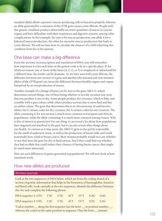 standard allele) allows a person’s mucus-producing cells to function properly, whereas
an allele generated by a mutation of the CFTR gene causes cystic fibrosis. People with
this genetic condition produce abnormally excessive quantities of mucus in various
organs and have difficulties with their respiratory and digestive systems, among other
complications. In this example, the trait is for mucus production; one allele is for a
balanced mucus production, the other for excessive mucus production that leads to
cystic fibrosis. We will see later how to calculate the chances of a child inheriting this
condition from his or her parents.
One base can make a big difference
From the sections on transcription and translation of DNA, you will remember
how important it is for each letter in the genetic code to be in a specific place. If, for
whatever reason, one or more of the bases (A, C, G, or T) is misplaced or substituted for
a different base, the results can be dramatic. As we have seen with cystic fibrosis, the
difference between one version of a gene and another (the mutated and non-mutated
alleles of the CFTR gene) can mean the difference between healthy organs and organs
hampered by an overproduction of mucus.
Another example of a change of bases can be seen in the gene ABCC11, which
determines several things, one of them being whether or not the cerumen (ear wax)
that you produce is wet or dry. Some people produce dry cerumen, which is flaky and
crumbly with a grey colour, while others produce earwax that is more fluid and has
an amber colour. The gene that determines this is on chromosome 16 and has two
alleles: the G variant codes for dry cerumen, the A variant codes for wet cerumen. The
allele containing G for wet earwax is much more common in European and African
populations, while the allele containing A is much more common among Asians. Why
is this of interest to geneticists? For one thing, it can reveal a lot about how populations
have migrated and interbred in the past, but it can also reveal other things about
our health. As curious as it may seem, the ABCC11 gene is also partly responsible
for the smell of underarm sweat, as well as the production of breast milk, and could
potentially have a link to breast cancer. Most women probably would not care whether
or not they have the gene for dry or fluid earwax, but if they could find out whether
they had an allele that could reduce their chances of having breast cancer, they might
be much more interested.
How are such differences in genes generated in populations? We will now look at how
mutations work.
How new alleles are produced
Look at the two sequences of DNA below, which are from the coding strand of a
section of genetic information that helps in the formation of haemoglobin, found in
red blood cells. Look carefully at the two sequences. Identify the difference between
the two and complete the following phrase.
DNA sequence 1: GTG CAC CTG ACT CCT GAG GAG
DNA sequence 2: GTG CAC CTG ACT CCT GTG GAG
‘Codon number __ along the first sequence has the letter __ in position number __,
whereas the codon in the same position in sequence 2 has the letter __ instead.’
Worked example
123
M03_BIO_SB_IBDIP_9045_U03.indd 123 26/09/2014 12:09
 