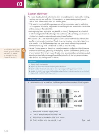 Section summary
•In recent decades, biotech laboratories have invented ingenious methods for cutting,
copying, pasting, and analysing DNA sequences to rewrite an organism’s genetic
code or learn about connections and uses for genes.
•PCR, used for copying DNA sequences, and gel electrophoresis, used for analysing
DNA or protein sequences, are just two such techniques that have revolutionized our
understanding of the code of life.
•By comparing DNA sequences, it is possible to identify the organism or individual
to whom a fragment of DNA belongs. This technique, DNA profiling, can be used in
criminal investigations, paternity suits, or ecological studies.
•Because the DNA code is universal, genes can be transferred from one individual to
another or one species to another. This is observed in nature when bacteria perform
gene transfer, or in the laboratory when one gene is inserted into the genome of
another species (e.g. from a bacterium to corn, to make Bt corn).
•Natural cloning occurs in plants (e.g. asexual reproduction of potatoes) and in some
invertebrate animals (e.g. budding of the hydra). A clone is an identical genetic copy
of an organism. Only in very recent decades have researchers been able to clone adult
animals (such as Dolly the sheep) from differentiated cells. Such experiments raise
ethical issues that society needs to debate.
Exercises
15 Explain why PCR is necessary.
16 Explain the central ethical issue concerning stem cell research.
17 Justify whether the benefits outweigh the risks in genetically modifying plants and animals.
18 Look at the foods in your house. Are food labels today effective at indicating whether or not the food
is genetically modified? Justify your answer.
To learn more about gene
transfer, go to the hotlinks
site, search for the title
or ISBN, and click on
Chapter 3: Section 3.5.
Practice questions
1 What conclusion can be made from the following evidence from an analysis of DNA fragments?
A Both children are related to both parents.
B Child I is related to the man but child II is not.
C Both children are unrelated to either of the parents.
D Child II is related to the man but child I is not. (Total 1 mark)
178
Genetics03
M03_BIO_SB_IBDIP_9045_U03.indd 178 26/09/2014 12:13
 