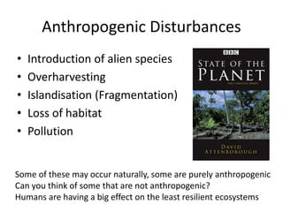 Anthropogenic Disturbances
• Introduction of alien species
• Overharvesting
• Islandisation (Fragmentation)
• Loss of habitat
• Pollution
Some of these may occur naturally, some are purely anthropogenic
Can you think of some that are not anthropogenic?
Humans are having a big effect on the least resilient ecosystems
 