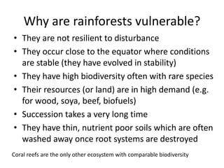 Why are rainforests vulnerable?
• They are not resilient to disturbance
• They occur close to the equator where conditions
are stable (they have evolved in stability)
• They have high biodiversity often with rare species
• Their resources (or land) are in high demand (e.g.
for wood, soya, beef, biofuels)
• Succession takes a very long time
• They have thin, nutrient poor soils which are often
washed away once root systems are destroyed
Coral reefs are the only other ecosystem with comparable biodiversity
 