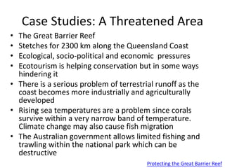 Case Studies: A Threatened Area
• The Great Barrier Reef
• Stetches for 2300 km along the Queensland Coast
• Ecological, socio-political and economic pressures
• Ecotourism is helping conservation but in some ways
hindering it
• There is a serious problem of terrestrial runoff as the
coast becomes more industrially and agriculturally
developed
• Rising sea temperatures are a problem since corals
survive within a very narrow band of temperature.
Climate change may also cause fish migration
• The Australian government allows limited fishing and
trawling within the national park which can be
destructive
Protecting the Great Barrier Reef
 
