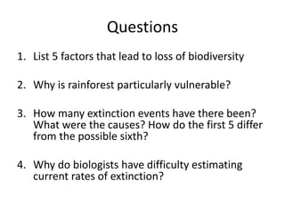 Questions
1. List 5 factors that lead to loss of biodiversity
2. Why is rainforest particularly vulnerable?
3. How many extinction events have there been?
What were the causes? How do the first 5 differ
from the possible sixth?
4. Why do biologists have difficulty estimating
current rates of extinction?
 