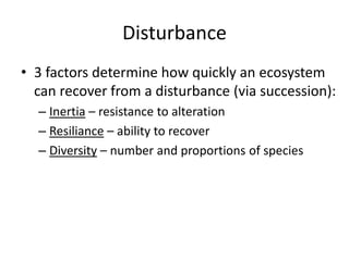 Disturbance
• 3 factors determine how quickly an ecosystem
can recover from a disturbance (via succession):
– Inertia – resistance to alteration
– Resiliance – ability to recover
– Diversity – number and proportions of species
 