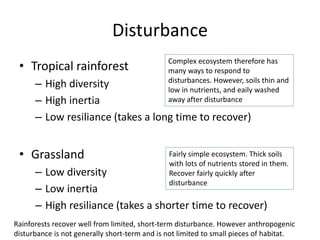 Disturbance
• Tropical rainforest
– High diversity
– High inertia
– Low resiliance (takes a long time to recover)
• Grassland
– Low diversity
– Low inertia
– High resiliance (takes a shorter time to recover)
Complex ecosystem therefore has
many ways to respond to
disturbances. However, soils thin and
low in nutrients, and eaily washed
away after disturbance
Fairly simple ecosystem. Thick soils
with lots of nutrients stored in them.
Recover fairly quickly after
disturbance
Rainforests recover well from limited, short-term disturbance. However anthropogenic
disturbance is not generally short-term and is not limited to small pieces of habitat.
 