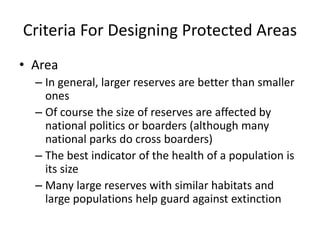 Criteria For Designing Protected Areas
• Area
– In general, larger reserves are better than smaller
ones
– Of course the size of reserves are affected by
national politics or boarders (although many
national parks do cross boarders)
– The best indicator of the health of a population is
its size
– Many large reserves with similar habitats and
large populations help guard against extinction
 