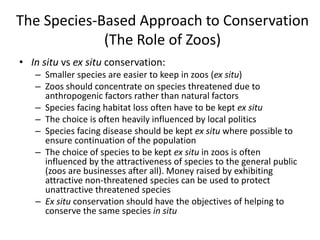 The Species-Based Approach to Conservation
(The Role of Zoos)
• In situ vs ex situ conservation:
– Smaller species are easier to keep in zoos (ex situ)
– Zoos should concentrate on species threatened due to
anthropogenic factors rather than natural factors
– Species facing habitat loss often have to be kept ex situ
– The choice is often heavily influenced by local politics
– Species facing disease should be kept ex situ where possible to
ensure continuation of the population
– The choice of species to be kept ex situ in zoos is often
influenced by the attractiveness of species to the general public
(zoos are businesses after all). Money raised by exhibiting
attractive non-threatened species can be used to protect
unattractive threatened species
– Ex situ conservation should have the objectives of helping to
conserve the same species in situ
 