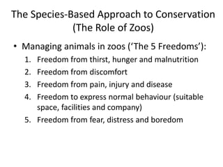 The Species-Based Approach to Conservation
(The Role of Zoos)
• Managing animals in zoos (‘The 5 Freedoms’):
1. Freedom from thirst, hunger and malnutrition
2. Freedom from discomfort
3. Freedom from pain, injury and disease
4. Freedom to express normal behaviour (suitable
space, facilities and company)
5. Freedom from fear, distress and boredom
 