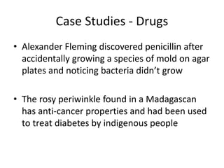 Case Studies - Drugs
• Alexander Fleming discovered penicillin after
accidentally growing a species of mold on agar
plates and noticing bacteria didn’t grow
• The rosy periwinkle found in a Madagascan
has anti-cancer properties and had been used
to treat diabetes by indigenous people
 