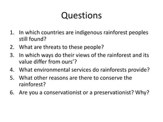 Questions
1. In which countries are indigenous rainforest peoples
still found?
2. What are threats to these people?
3. In which ways do their views of the rainforest and its
value differ from ours’?
4. What environmental services do rainforests provide?
5. What other reasons are there to conserve the
rainforest?
6. Are you a conservationist or a preservationist? Why?
 