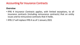 Accounting for Insurance Contracts
Overview
• IFRS 4 Insurance Contracts applies, with limited exceptions, to all
insurance contracts (including reinsurance contracts) that an entity
issues and to reinsurance contracts that it holds.
• IFRS 17 will replace IFRS 4 as of 1 January 2021
 