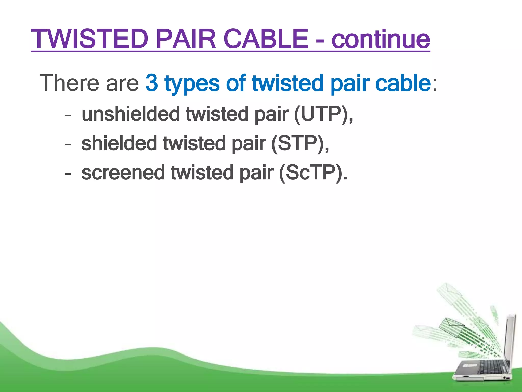There are 3 types of twisted pair cable:
– unshielded twisted pair (UTP),
– shielded twisted pair (STP),
– screened twisted pair (ScTP).
TWISTED PAIR CABLE - continue
 