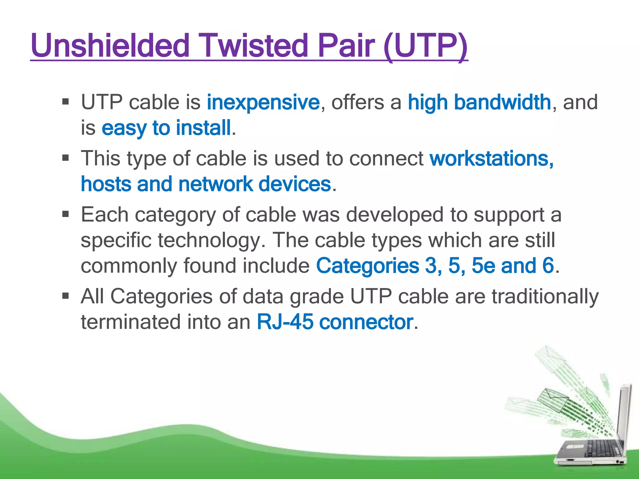 Unshielded Twisted Pair (UTP)
 UTP cable is inexpensive, offers a high bandwidth, and
is easy to install.
 This type of cable is used to connect workstations,
hosts and network devices.
 Each category of cable was developed to support a
specific technology. The cable types which are still
commonly found include Categories 3, 5, 5e and 6.
 All Categories of data grade UTP cable are traditionally
terminated into an RJ-45 connector.
 