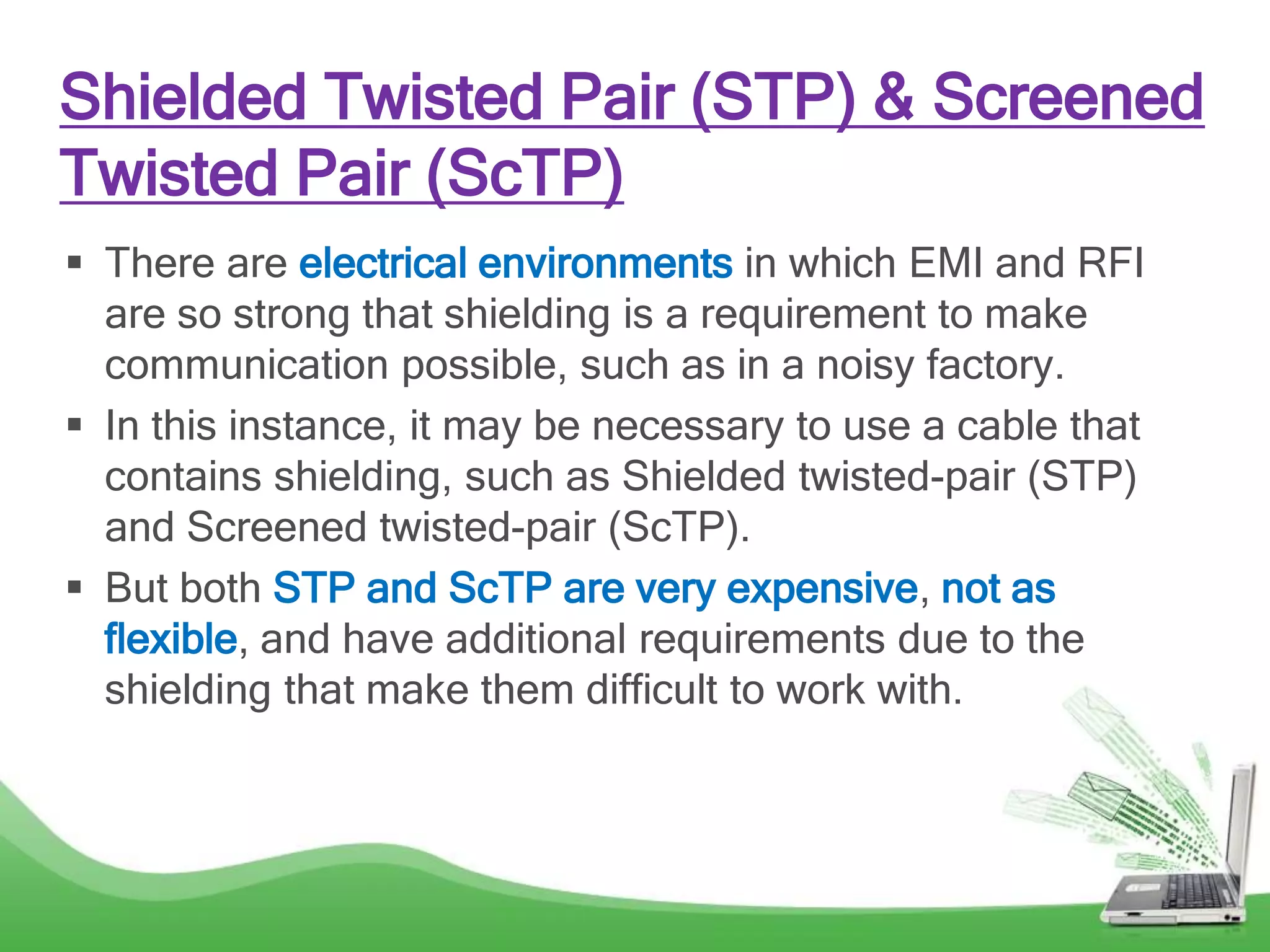 Shielded Twisted Pair (STP) & Screened
Twisted Pair (ScTP)
 There are electrical environments in which EMI and RFI
are so strong that shielding is a requirement to make
communication possible, such as in a noisy factory.
 In this instance, it may be necessary to use a cable that
contains shielding, such as Shielded twisted-pair (STP)
and Screened twisted-pair (ScTP).
 But both STP and ScTP are very expensive, not as
flexible, and have additional requirements due to the
shielding that make them difficult to work with.
 
