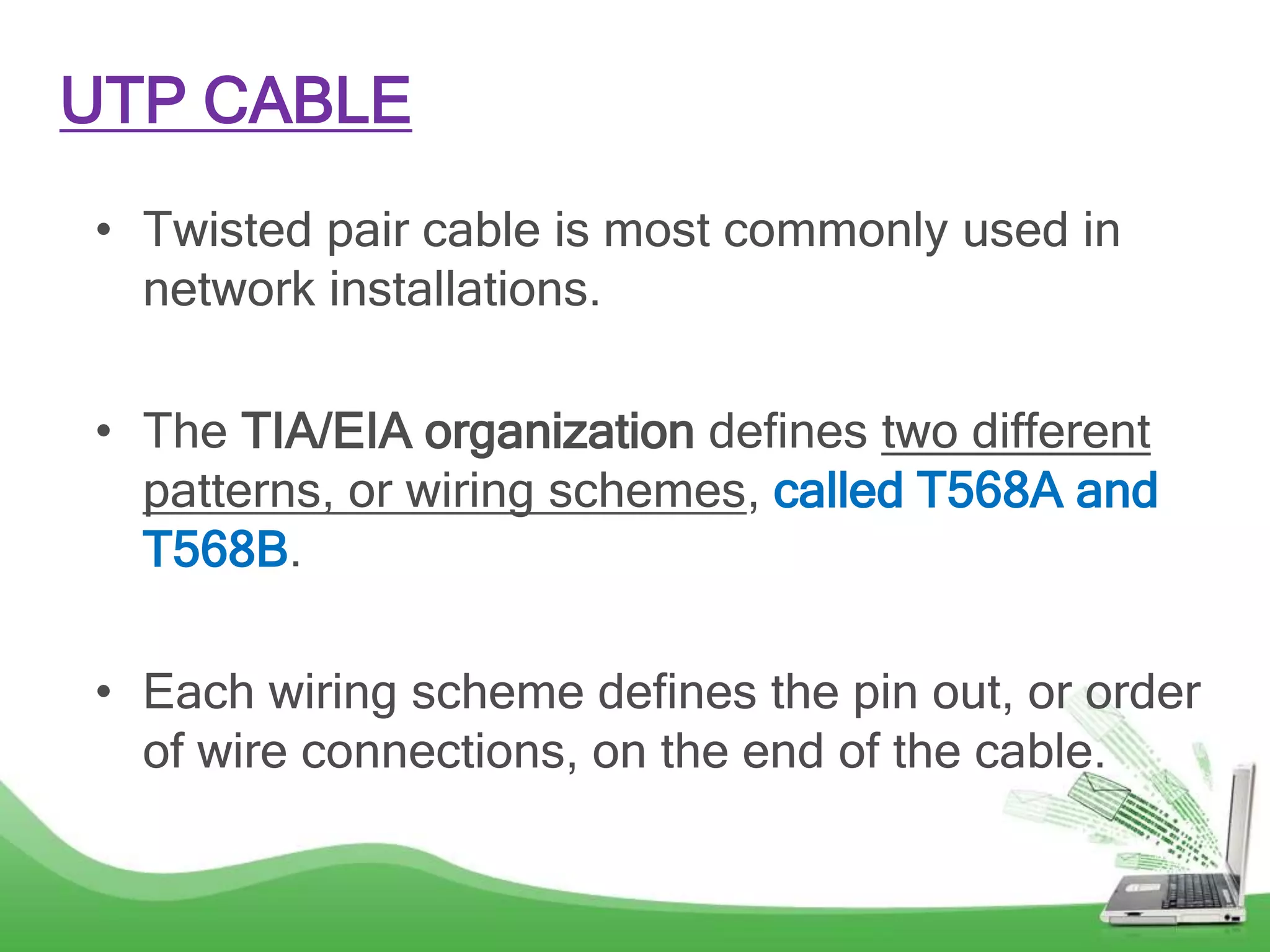 UTP CABLE
• Twisted pair cable is most commonly used in
network installations.
• The TIA/EIA organization defines two different
patterns, or wiring schemes, called T568A and
T568B.
• Each wiring scheme defines the pin out, or order
of wire connections, on the end of the cable.
 