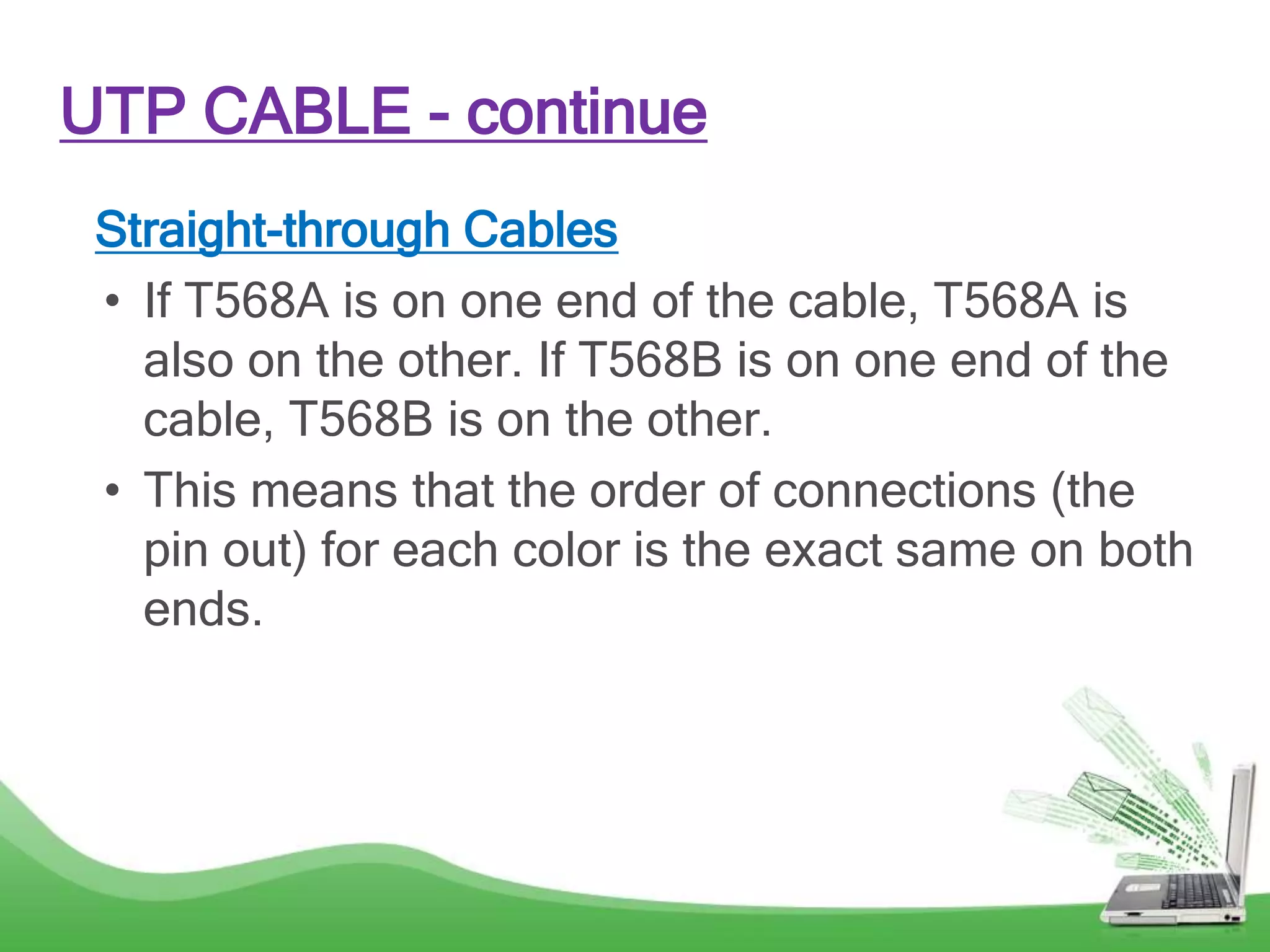 UTP CABLE - continue
Straight-through Cables
• If T568A is on one end of the cable, T568A is
also on the other. If T568B is on one end of the
cable, T568B is on the other.
• This means that the order of connections (the
pin out) for each color is the exact same on both
ends.
 